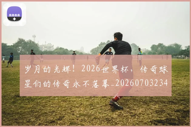 岁月的光辉!2026世界杯,传奇球星们的传奇永不落幕_20260703234104_20260723171637