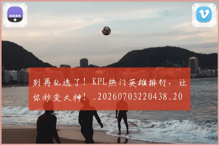 别再乱选了！KPL热门英雄排行，让你秒变大神！_20260703220438_20260718010557