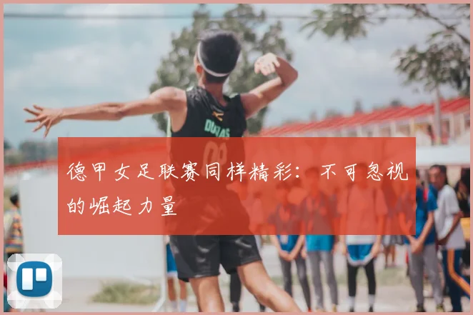 德甲女足联赛同样精彩:不可忽视的崛起力量