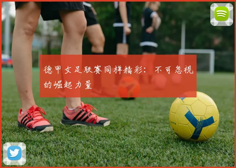 德甲女足联赛同样精彩：不可忽视的崛起力量