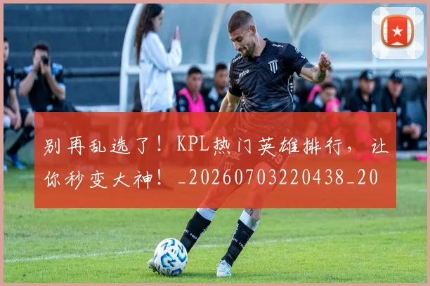 别再乱选了!KPL热门英雄排行,让你秒变大神!_20260703220438_20260718010557
