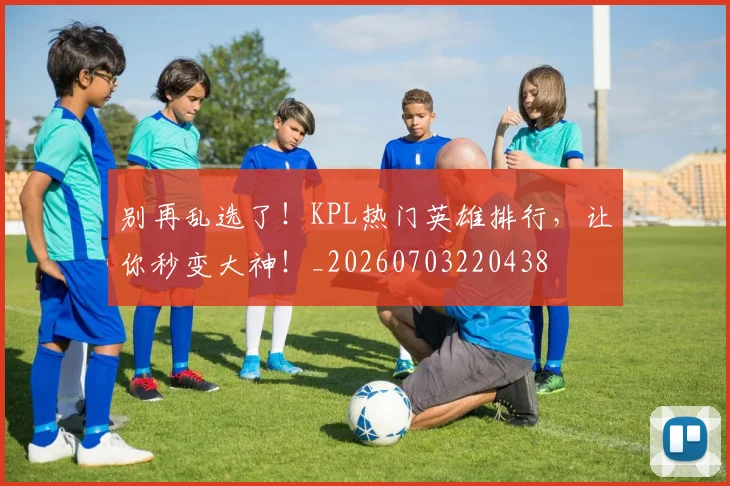 别再乱选了！KPL热门英雄排行，让你秒变大神！_20260703220438